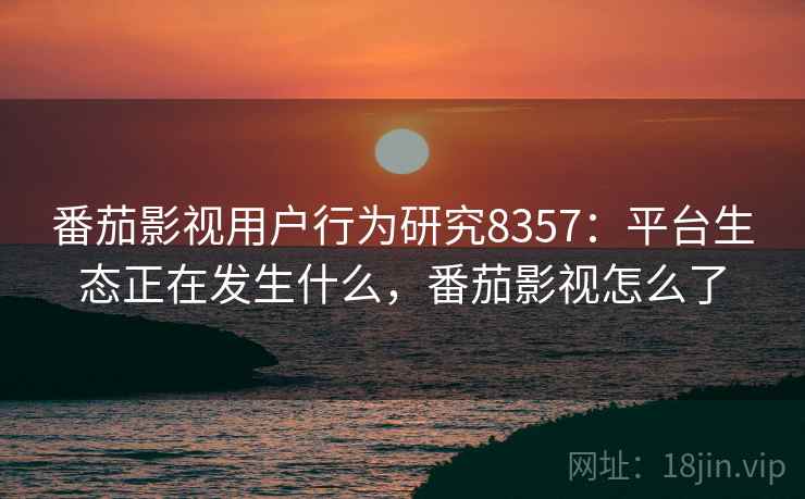 番茄影视用户行为研究8357：平台生态正在发生什么，番茄影视怎么了