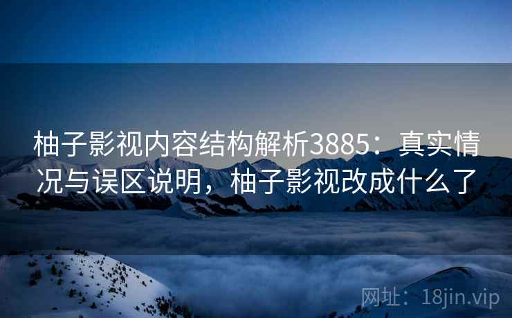柚子影视内容结构解析3885：真实情况与误区说明，柚子影视改成什么了