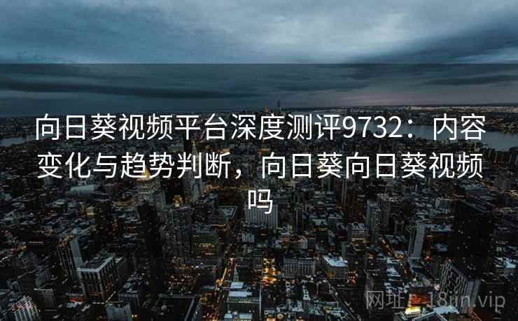 向日葵视频平台深度测评9732：内容变化与趋势判断，向日葵向日葵视频吗