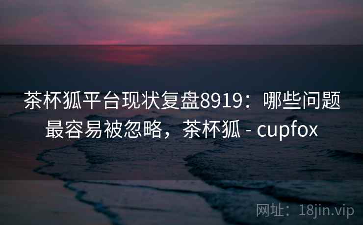 茶杯狐平台现状复盘8919：哪些问题最容易被忽略，茶杯狐 - cupfox