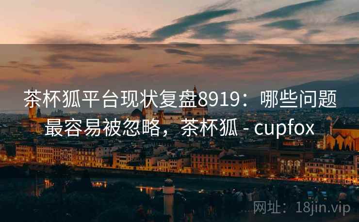 茶杯狐平台现状复盘8919：哪些问题最容易被忽略，茶杯狐 - cupfox