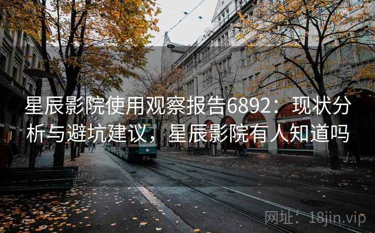 星辰影院使用观察报告6892：现状分析与避坑建议，星辰影院有人知道吗