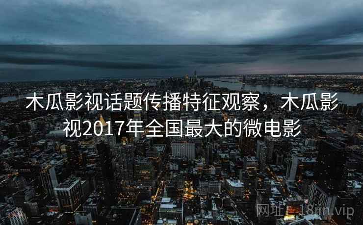 木瓜影视话题传播特征观察，木瓜影视2017年全国最大的微电影