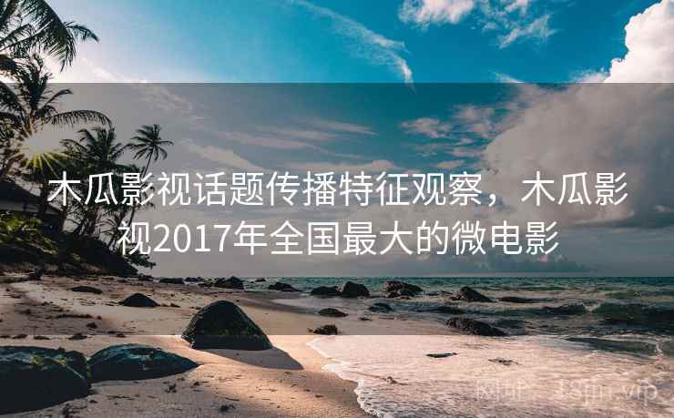 木瓜影视话题传播特征观察，木瓜影视2017年全国最大的微电影