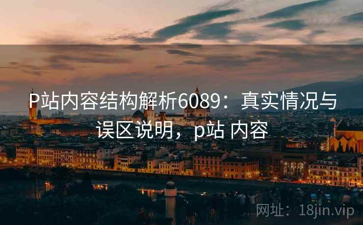 P站内容结构解析6089:真实情况与误区说明,p站 内容 P站内容结构解析6089:真实情况与误区说明,p站 内容