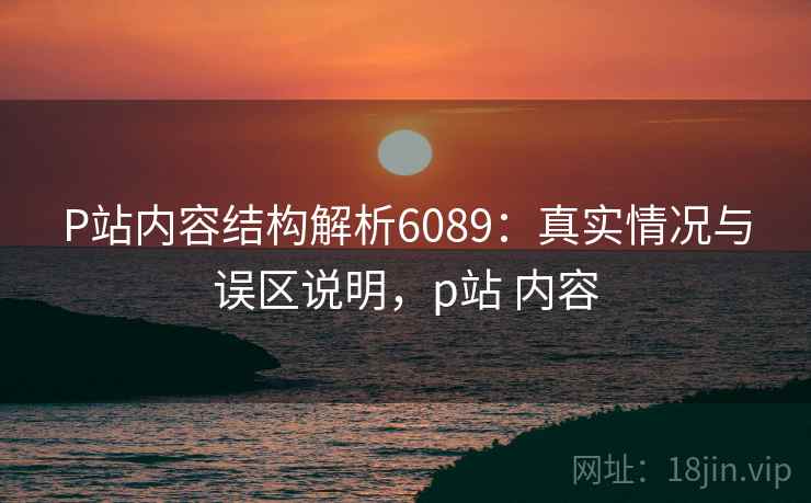 P站内容结构解析6089：真实情况与误区说明，p站 内容