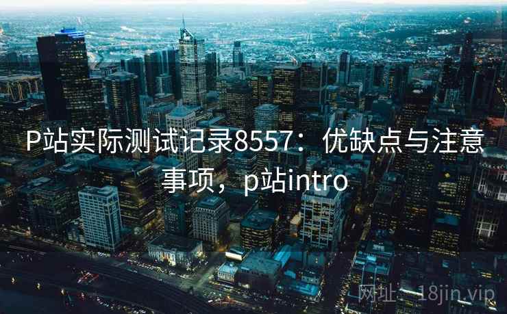 P站实际测试记录8557:优缺点与注意事项,p站intro P站实际测试记录8557:优缺点与注意事项,p站intro