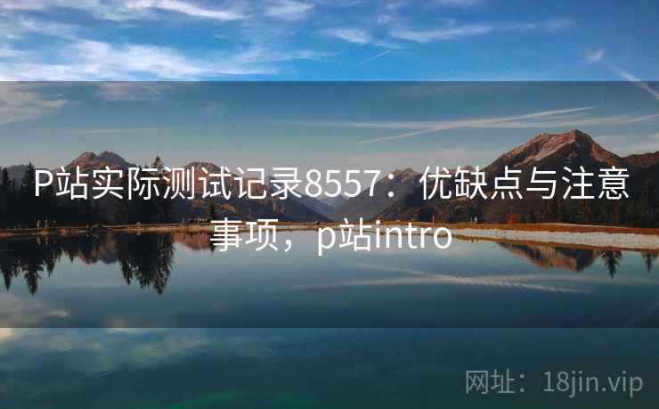 P站实际测试记录8557：优缺点与注意事项，p站intro