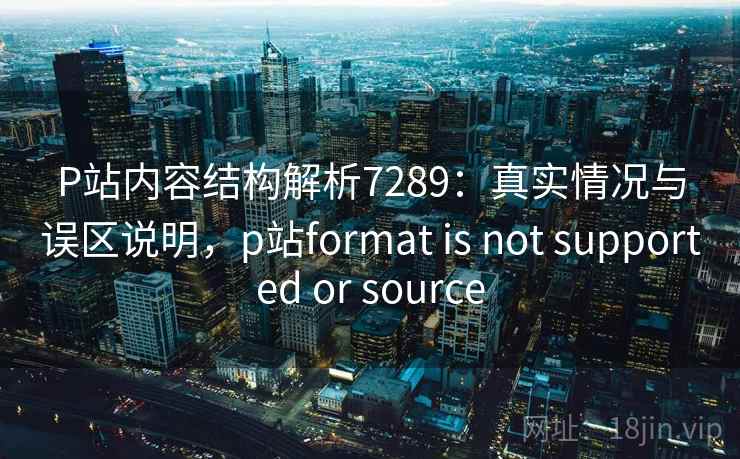 P站内容结构解析7289：真实情况与误区说明，p站format is not supported or source