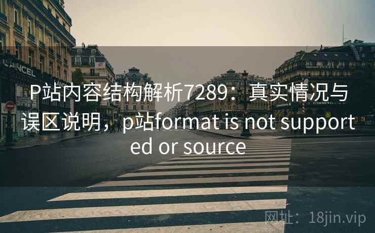 P站内容结构解析7289：真实情况与误区说明，p站format is not supported or source