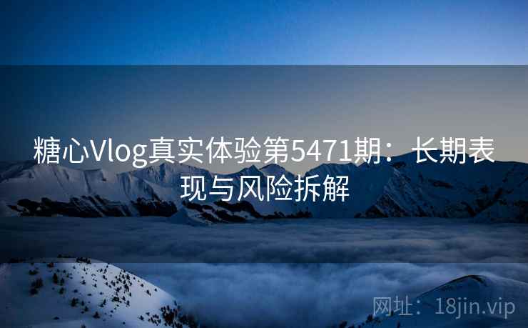 糖心Vlog真实体验第5471期：长期表现与风险拆解