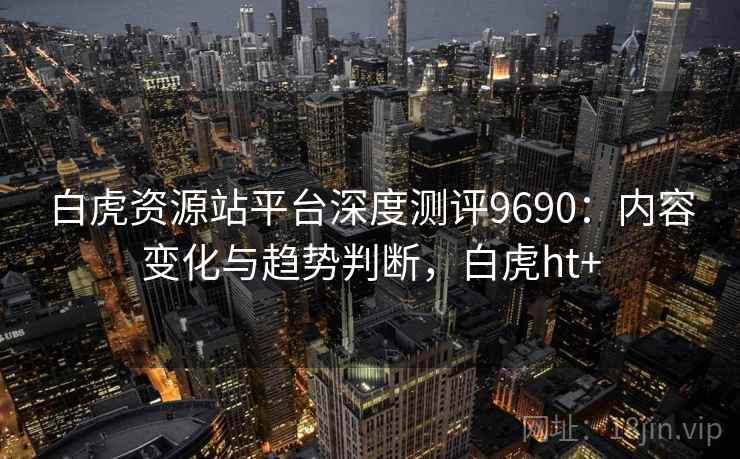 白虎资源站平台深度测评9690:内容变化与趋势判断,白虎ht+ 白虎资源站平台深度测评9690:内容变化与趋势判断,白虎ht+