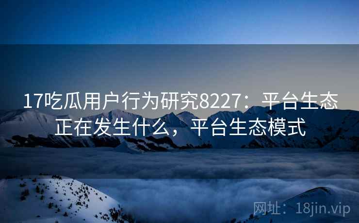 17吃瓜用户行为研究8227:平台生态正在发生什么,平台生态模式 17吃瓜用户行为研究8227:平台生态正在发生什么,平台生态模式