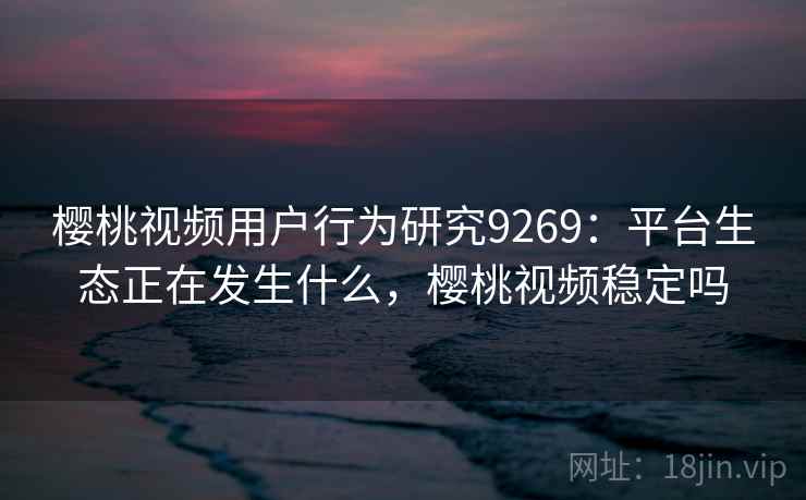 樱桃视频用户行为研究9269：平台生态正在发生什么，樱桃视频稳定吗