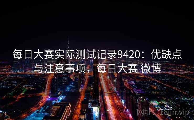 每日大赛实际测试记录9420:优缺点与注意事项,每日大赛 微博 每日大赛实际测试记录9420:优缺点与注意事项,每日大赛 微博