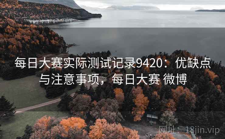 每日大赛实际测试记录9420：优缺点与注意事项，每日大赛 微博