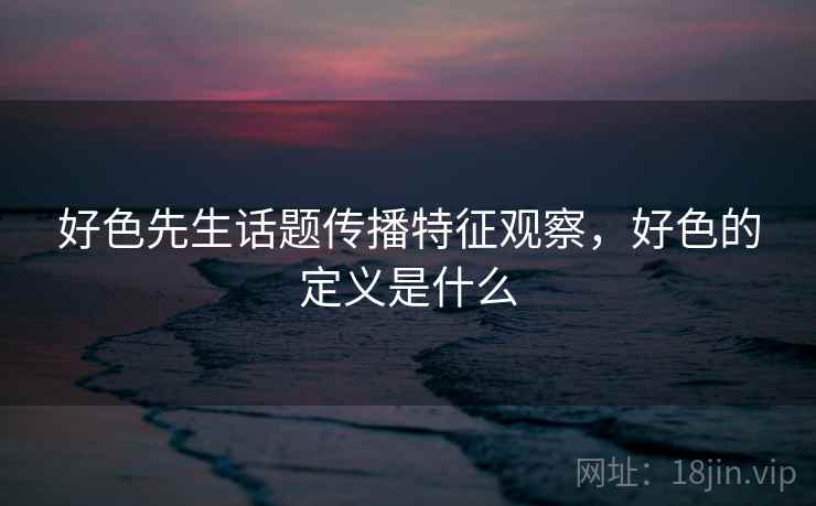好色先生话题传播特征观察,好色的定义是什么 好色先生话题传播特征观察,好色的定义是什么