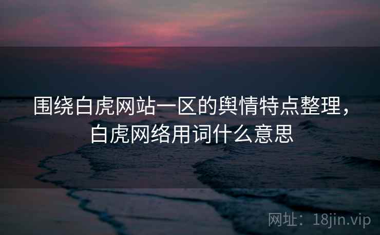 围绕白虎网站一区的舆情特点整理,白虎网络用词什么意思 围绕白虎网站一区的舆情特点整理,白虎网络用词什么意思