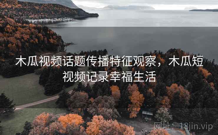 木瓜视频话题传播特征观察,木瓜短视频记录幸福生活 木瓜视频话题传播特征观察,木瓜短视频记录幸福生活