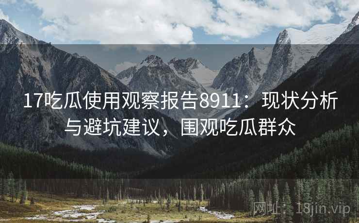 17吃瓜使用观察报告8911：现状分析与避坑建议，围观吃瓜群众