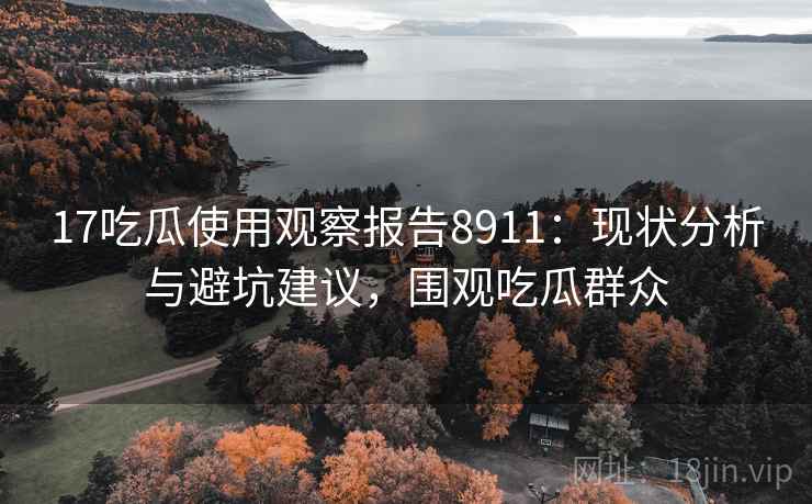 17吃瓜使用观察报告8911：现状分析与避坑建议，围观吃瓜群众