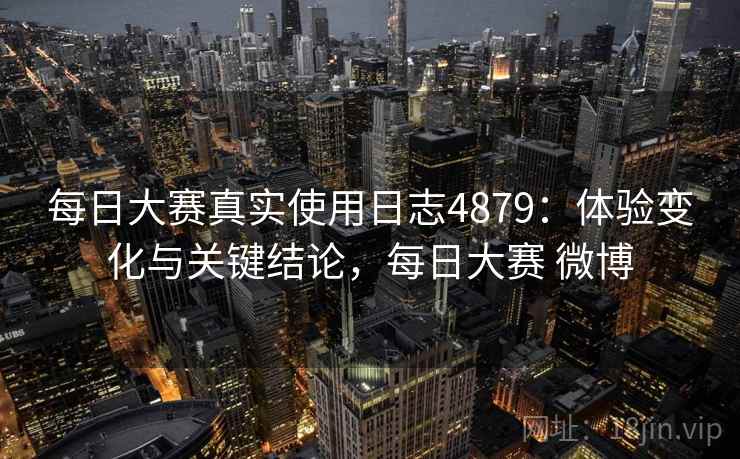 每日大赛真实使用日志4879：体验变化与关键结论，每日大赛 微博