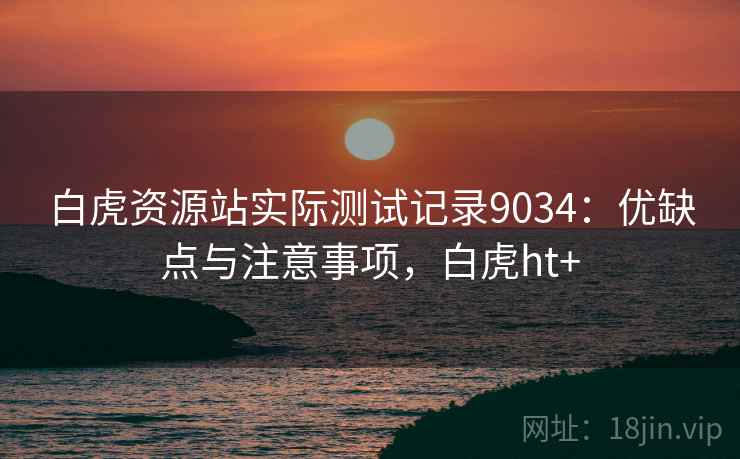 白虎资源站实际测试记录9034：优缺点与注意事项，白虎ht+