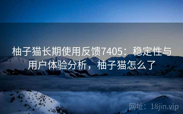 柚子猫长期使用反馈7405：稳定性与用户体验分析，柚子猫怎么了