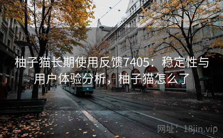 柚子猫长期使用反馈7405：稳定性与用户体验分析，柚子猫怎么了