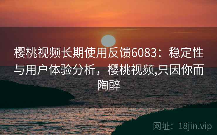 樱桃视频长期使用反馈6083：稳定性与用户体验分析，樱桃视频,只因你而陶醉