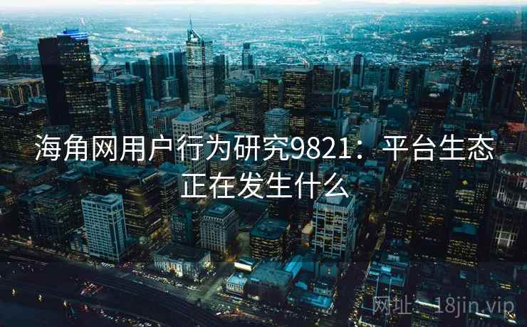 海角网用户行为研究9821：平台生态正在发生什么