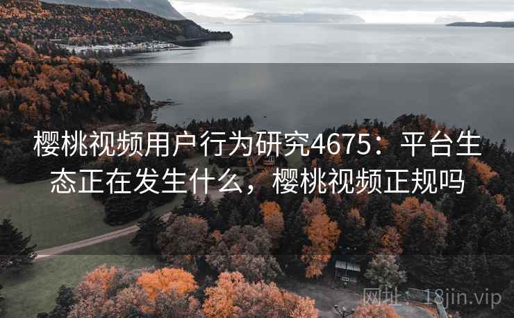樱桃视频用户行为研究4675：平台生态正在发生什么，樱桃视频正规吗