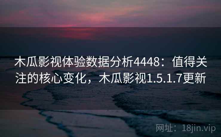 木瓜影视体验数据分析4448：值得关注的核心变化，木瓜影视1.5.1.7更新