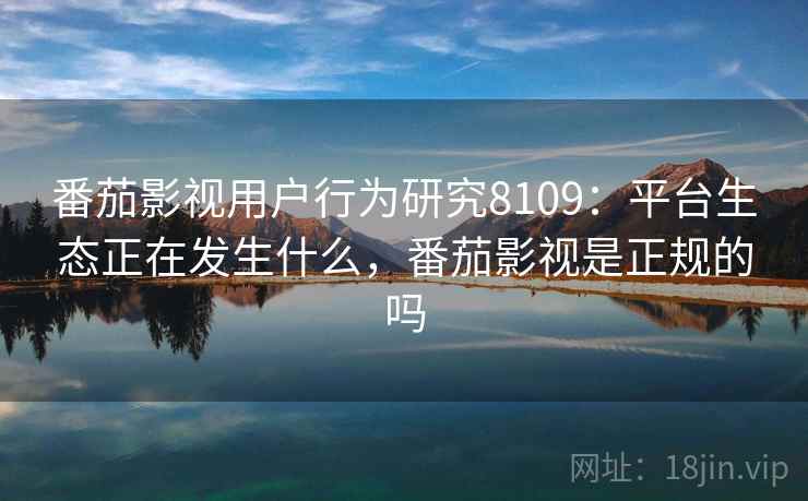 番茄影视用户行为研究8109：平台生态正在发生什么，番茄影视是正规的吗