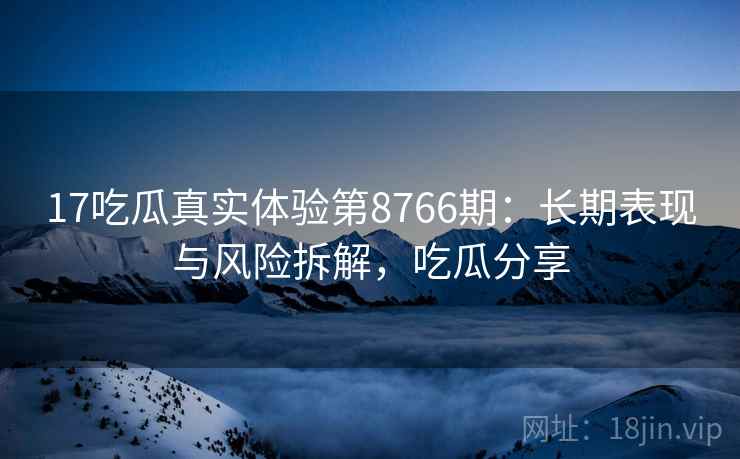 17吃瓜真实体验第8766期：长期表现与风险拆解，吃瓜分享