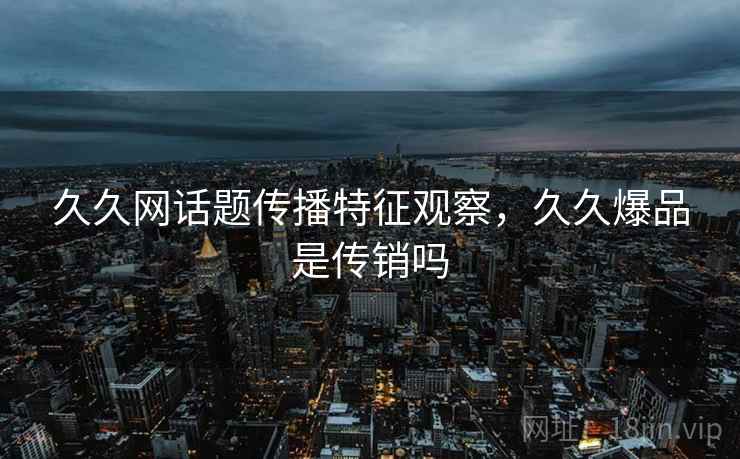 久久网话题传播特征观察，久久爆品是传销吗