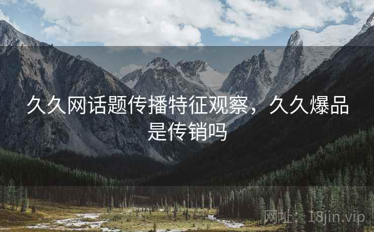 久久网话题传播特征观察，久久爆品是传销吗