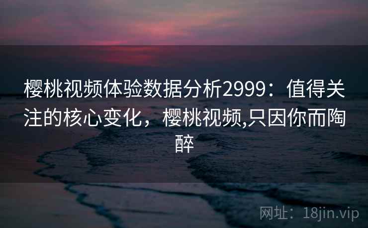 樱桃视频体验数据分析2999：值得关注的核心变化，樱桃视频,只因你而陶醉