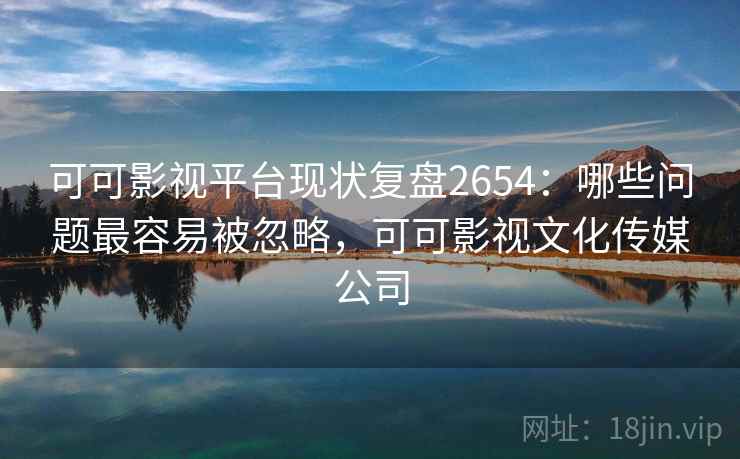 可可影视平台现状复盘2654：哪些问题最容易被忽略，可可影视文化传媒公司