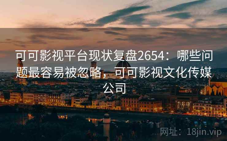 可可影视平台现状复盘2654：哪些问题最容易被忽略，可可影视文化传媒公司