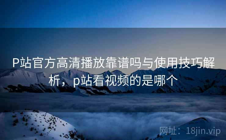 P站官方高清播放靠谱吗与使用技巧解析，p站看视频的是哪个