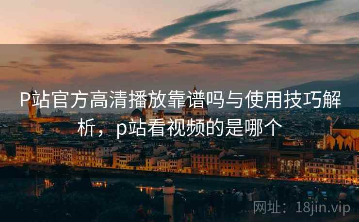 P站官方高清播放靠谱吗与使用技巧解析，p站看视频的是哪个