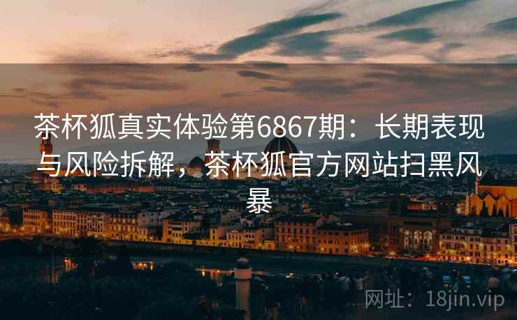 茶杯狐真实体验第6867期：长期表现与风险拆解，茶杯狐官方网站扫黑风暴