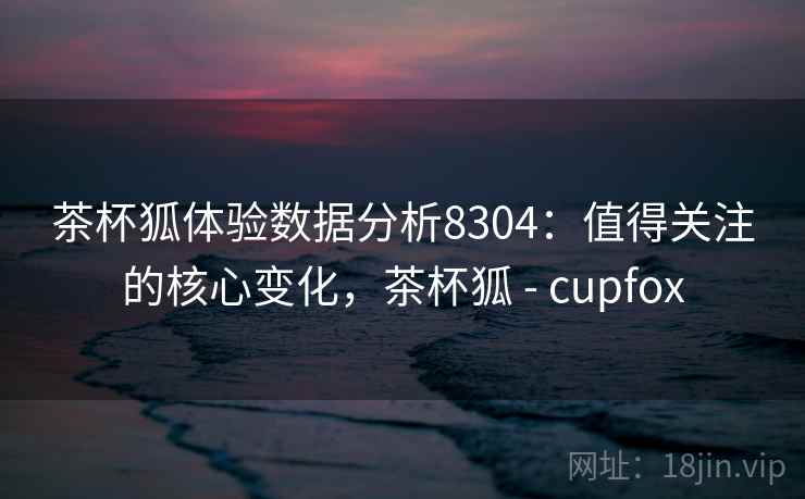 茶杯狐体验数据分析8304：值得关注的核心变化，茶杯狐 - cupfox