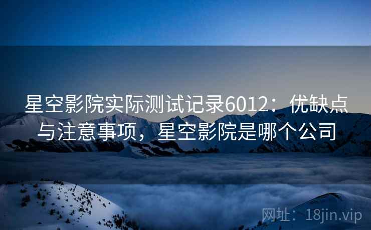 星空影院实际测试记录6012：优缺点与注意事项，星空影院是哪个公司