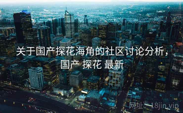 关于国产探花海角的社区讨论分析，国产 探花 最新