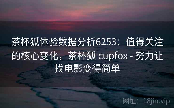 茶杯狐体验数据分析6253：值得关注的核心变化，茶杯狐 cupfox - 努力让找电影变得简单