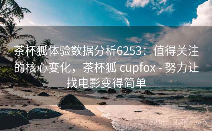 茶杯狐体验数据分析6253：值得关注的核心变化，茶杯狐 cupfox - 努力让找电影变得简单
