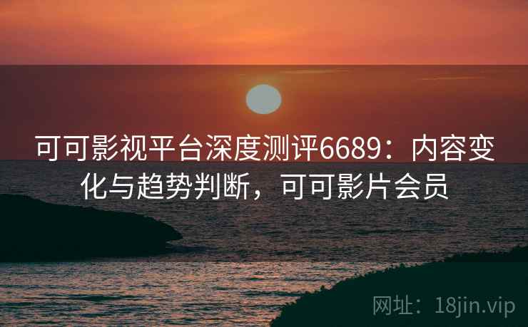 可可影视平台深度测评6689：内容变化与趋势判断，可可影片会员