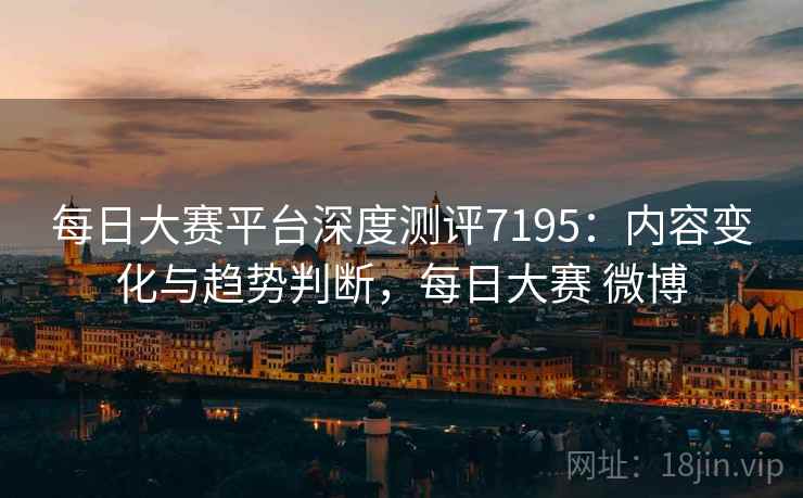 每日大赛平台深度测评7195：内容变化与趋势判断，每日大赛 微博